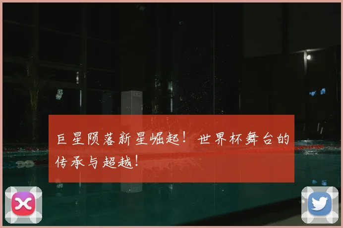 巨星陨落新星崛起！世界杯舞台的传承与超越！